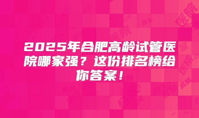 2025年合肥高龄试管医院哪家强？这份排名榜给你答案！
