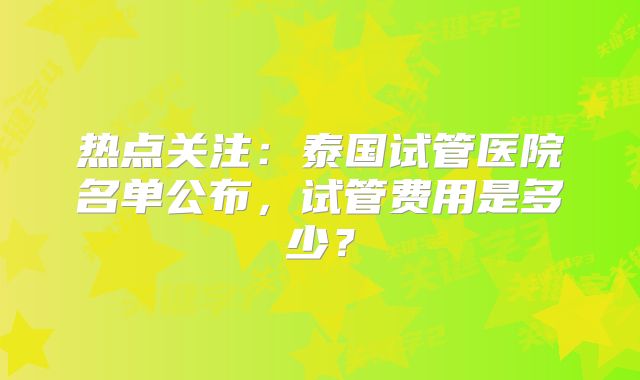 热点关注：泰国试管医院名单公布，试管费用是多少？