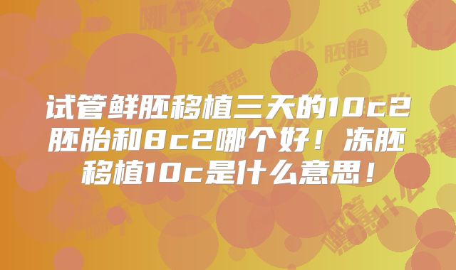 试管鲜胚移植三天的10c2胚胎和8c2哪个好！冻胚移植10c是什么意思！