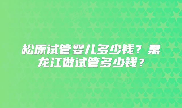 松原试管婴儿多少钱？黑龙江做试管多少钱？
