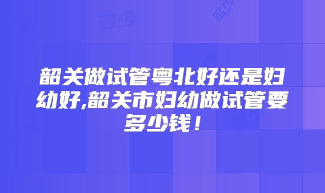 韶关做试管粤北好还是妇幼好,韶关市妇幼做试管要多少钱!