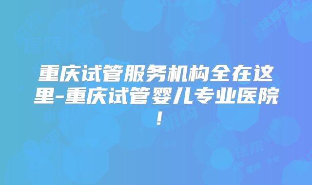 重庆试管服务机构全在这里-重庆试管婴儿专业医院！