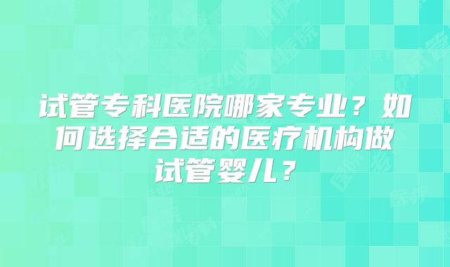 试管专科医院哪家专业?如何选择合适的医疗机构做试管婴儿?