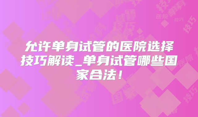 允许单身试管的医院选择技巧解读_单身试管哪些国家合法!