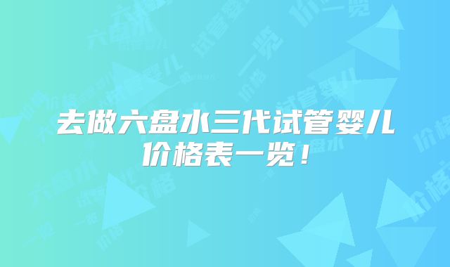 去做六盘水三代试管婴儿价格表一览！