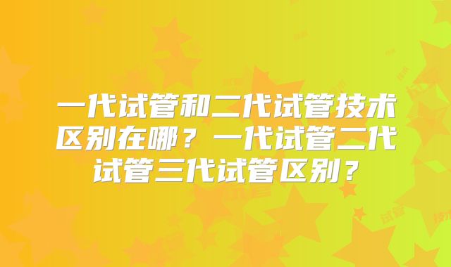 一代试管和二代试管技术区别在哪？一代试管二代试管三代试管区别？