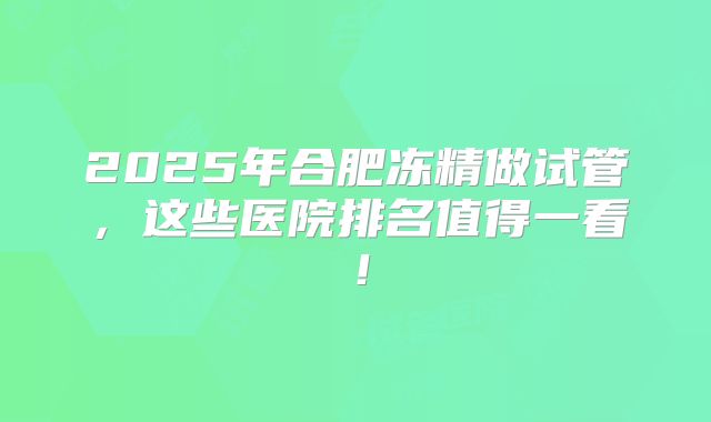 2025年合肥冻精做试管，这些医院排名值得一看！