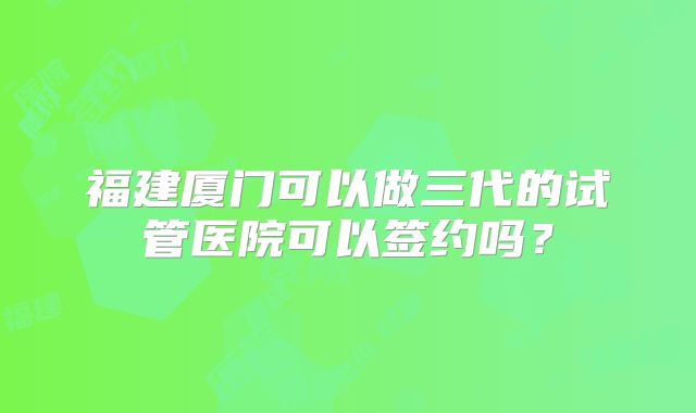 福建厦门可以做三代的试管医院可以签约吗?