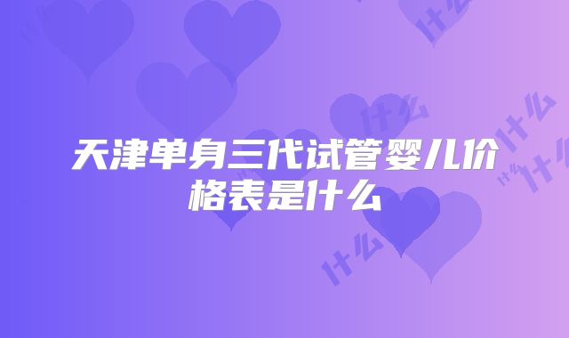 天津单身三代试管婴儿价格表是什么