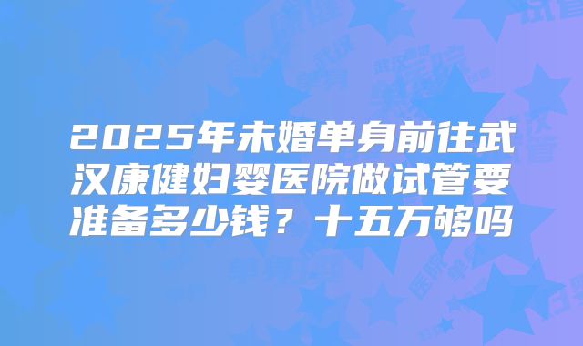 2025年未婚单身前往武汉康健妇婴医院做试管要准备多少钱？十五万够吗