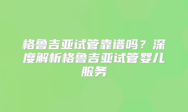 格鲁吉亚试管靠谱吗？深度解析格鲁吉亚试管婴儿服务