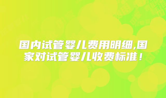 国内试管婴儿费用明细,国家对试管婴儿收费标准!