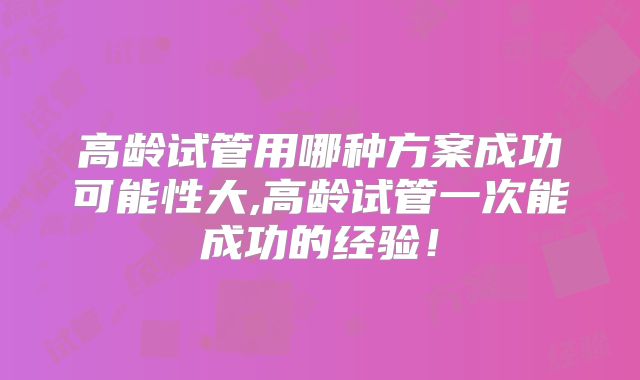 高龄试管用哪种方案成功可能性大,高龄试管一次能成功的经验！