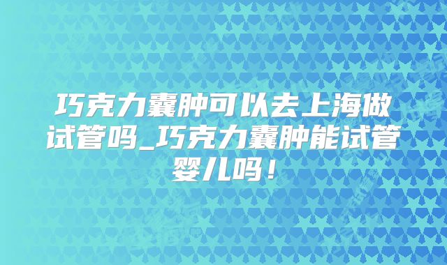 巧克力囊肿可以去上海做试管吗_巧克力囊肿能试管婴儿吗!