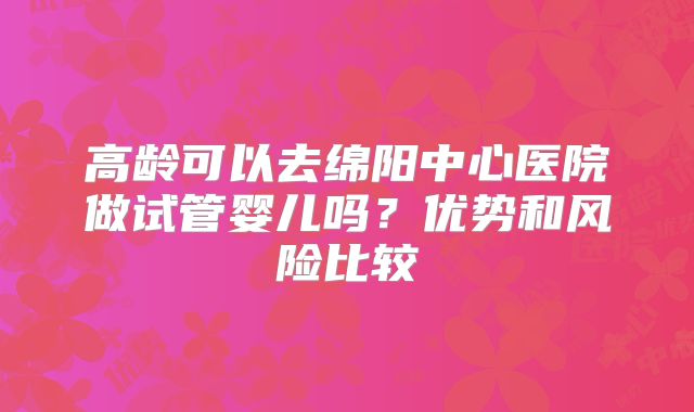 高龄可以去绵阳中心医院做试管婴儿吗？优势和风险比较