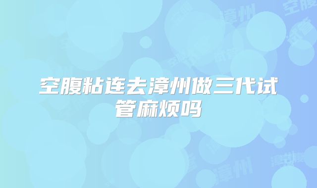空腹粘连去漳州做三代试管麻烦吗