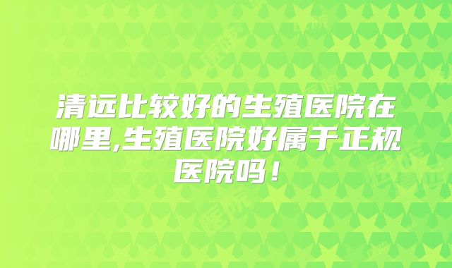 清远比较好的生殖医院在哪里,生殖医院好属于正规医院吗!