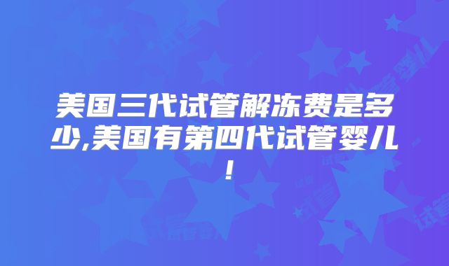 美国三代试管解冻费是多少,美国有第四代试管婴儿!