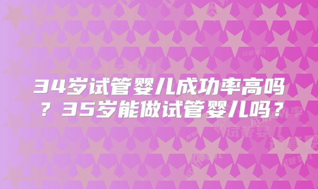34岁试管婴儿成功率高吗?35岁能做试管婴儿吗?