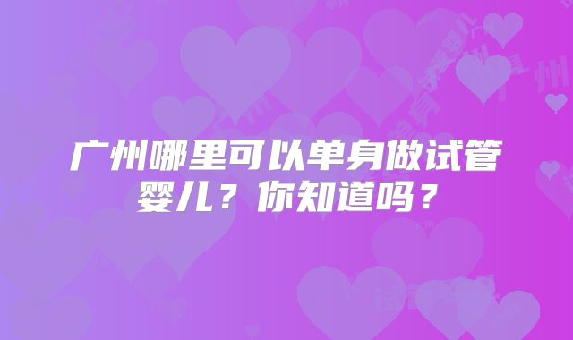 广州哪里可以单身做试管婴儿?你知道吗?