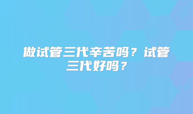 做试管三代辛苦吗？试管三代好吗？