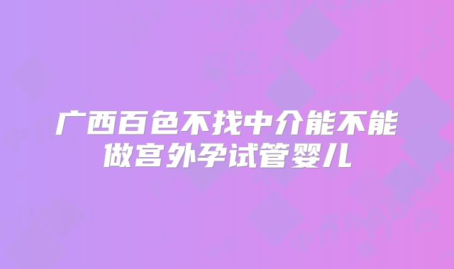 广西百色不找中介能不能做宫外孕试管婴儿