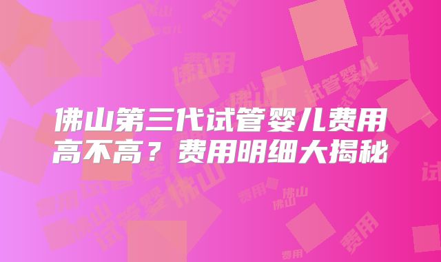 佛山第三代试管婴儿费用高不高？费用明细大揭秘