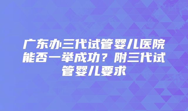 广东办三代试管婴儿医院能否一举成功？附三代试管婴儿要求