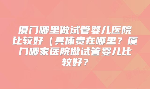 厦门哪里做试管婴儿医院比较好（具体贵在哪里？厦门哪家医院做试管婴儿比较好？