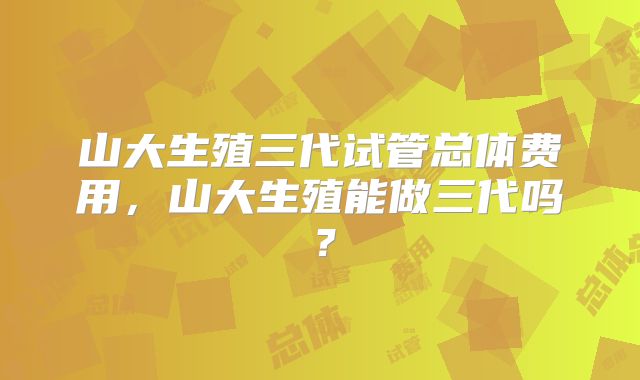 山大生殖三代试管总体费用,山大生殖能做三代吗?