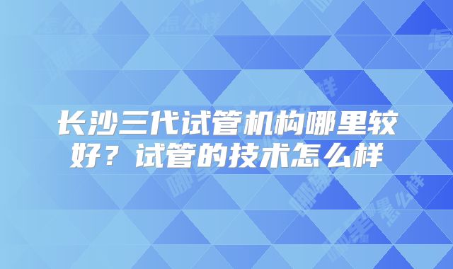 长沙三代试管机构哪里较好？试管的技术怎么样