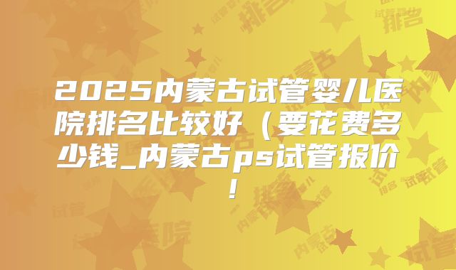 2025内蒙古试管婴儿医院排名比较好（要花费多少钱_内蒙古ps试管报价！