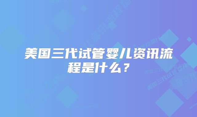 美国三代试管婴儿资讯流程是什么?