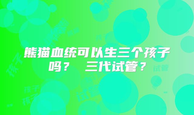 熊猫血统可以生三个孩子吗？ 三代试管？