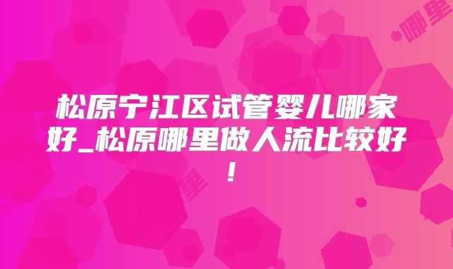 松原宁江区试管婴儿哪家好_松原哪里做人流比较好！