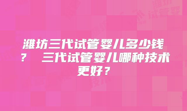 潍坊三代试管婴儿多少钱？ 三代试管婴儿哪种技术更好？