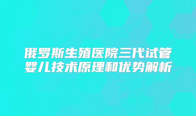 俄罗斯生殖医院三代试管婴儿技术原理和优势解析