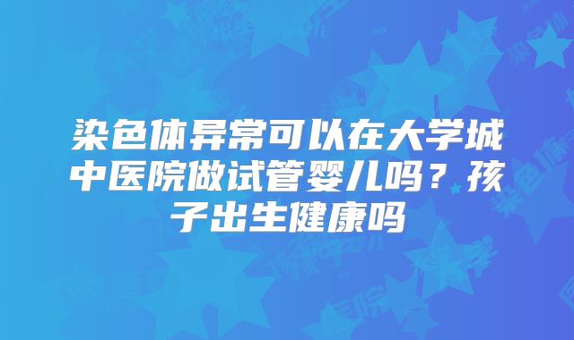 染色体异常可以在大学城中医院做试管婴儿吗?孩子出生健康吗
