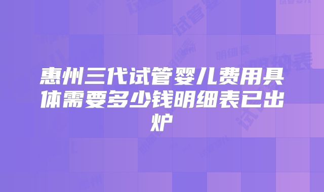 惠州三代试管婴儿费用具体需要多少钱明细表已出炉