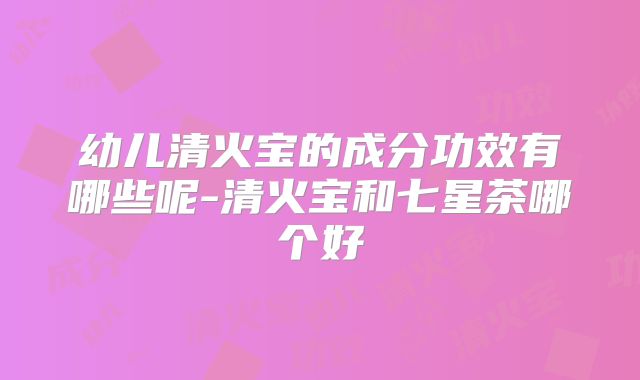 幼儿清火宝的成分功效有哪些呢-清火宝和七星茶哪个好