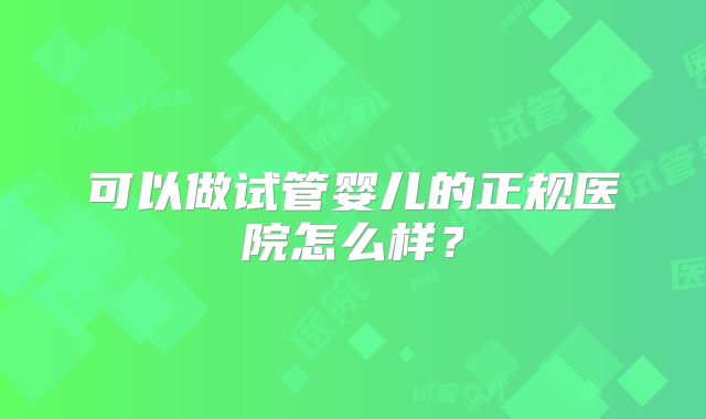 可以做试管婴儿的正规医院怎么样？