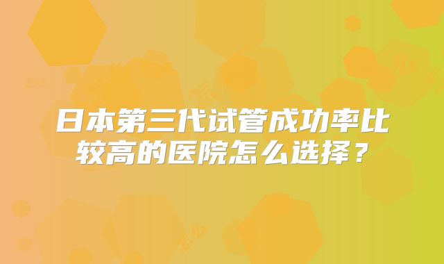 日本第三代试管成功率比较高的医院怎么选择？
