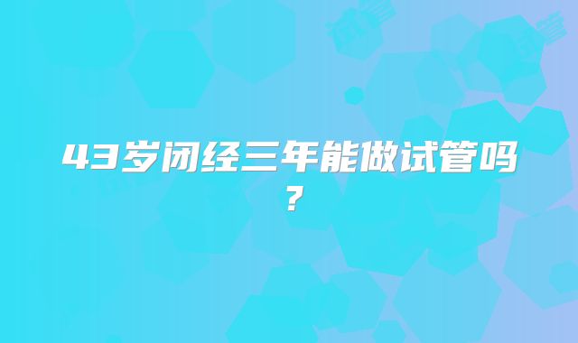 43岁闭经三年能做试管吗？
