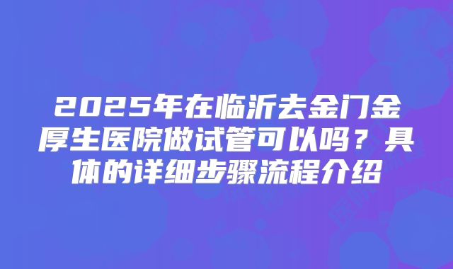 2025年在临沂去金门金厚生医院做试管可以吗？具体的详细步骤流程介绍