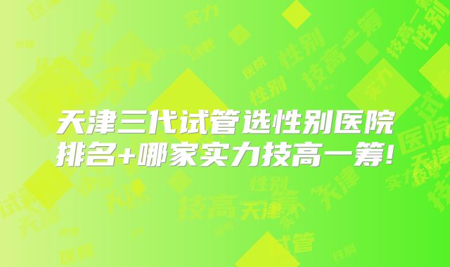天津三代试管选性别医院排名+哪家实力技高一筹!