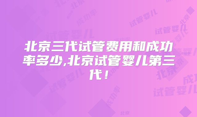 北京三代试管费用和成功率多少,北京试管婴儿第三代!