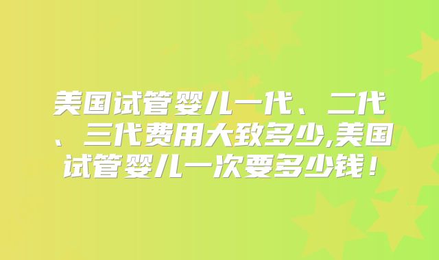 美国试管婴儿一代、二代、三代费用大致多少,美国试管婴儿一次要多少钱！