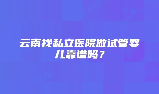 云南找私立医院做试管婴儿靠谱吗？