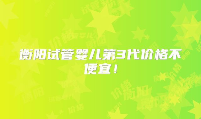 衡阳试管婴儿第3代价格不便宜！