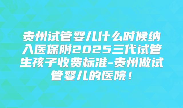 贵州试管婴儿什么时候纳入医保附2025三代试管生孩子收费标准-贵州做试管婴儿的医院！